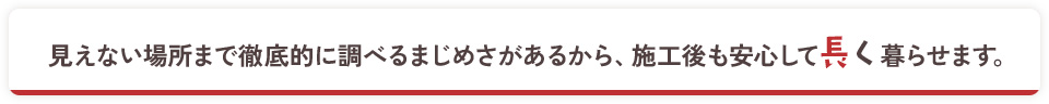 見えない場所まで徹底的に調べるまじめさがあるから、施工後も安心して長く暮らせます。