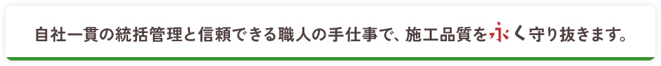 自社一貫の統括管理と信頼できる職人の手仕事で、施工品質を永く守り抜きます。